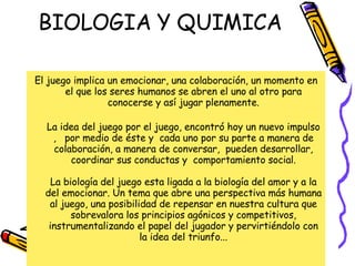 BIOLOGIA Y QUIMICA El juego implica un emocionar, una colaboración, un momento en el que los seres humanos se abren el uno al otro para conocerse y así jugar plenamente. La idea del juego por el juego, encontró hoy un nuevo impulso ,  por medio de éste y  cada uno por su parte a manera de colaboración, a manera de conversar,  pueden desarrollar, coordinar sus conductas y  comportamiento social. La biología del juego esta ligada a la biología del amor y a la del emocionar. Un tema que abre una perspectiva más humana al juego, una posibilidad de repensar en nuestra cultura que sobrevalora los principios agónicos y competitivos, instrumentalizando el papel del jugador y pervirtiéndolo con la idea del triunfo...   