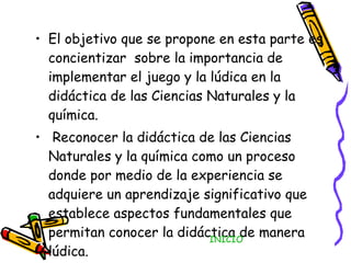 El objetivo que se propone en esta parte es concientizar  sobre la importancia de implementar el juego y la lúdica en la didáctica de las Ciencias Naturales y la química. Reconocer la didáctica de las Ciencias Naturales y la química como un proceso donde por medio de la experiencia se adquiere un aprendizaje significativo que establece aspectos fundamentales que permitan conocer la didáctica de manera lúdica. INICIO 