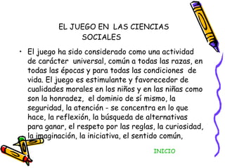 EL JUEGO EN  LAS CIENCIAS SOCIALES El juego ha sido considerado como una actividad de carácter  universal, común a todas las razas, en todas las épocas y para todas las condiciones  de vida. El juego es estimulante y favorecedor de cualidades morales en los niños y en las niñas como son la honradez,  el dominio de sí mismo, la seguridad, la atención - se concentra en lo que hace, la reflexión, la búsqueda de alternativas para ganar, el respeto por las reglas, la curiosidad, la imaginación, la iniciativa, el sentido común,  INICIO 