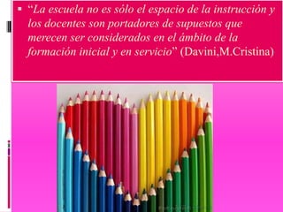  “La escuela no es sólo el espacio de la instrucción y
  los docentes son portadores de supuestos que
  merecen ser considerados en el ámbito de la
  formación inicial y en servicio” (Davini,M.Cristina)
 