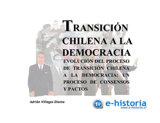 TRANSICIÓN
                    CHILENA A LA
                    DEMOCRACIA
                     EVOLUCIÓN DEL PROCESO
                     DE TRANSICIÓN CHILENA
                     A LA DEMOCRACIA: UN
                     PROCESO DE CONSENSOS
                     Y PACTOS

Adrián Villegas Dianta
 