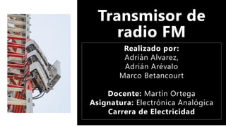 Transmisor de
radio FM
Realizado por:
Adrián Alvarez,
Adrián Arévalo
Marco Betancourt
Docente: Martín Ortega
Asignatura: Electrónica Analógica
Carrera de Electricidad
 