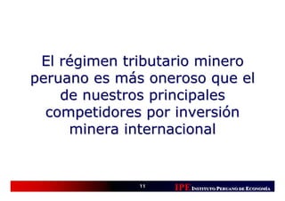 El régimen tributario minero
peruano es más oneroso que el
    de nuestros principales
  competidores por inversión
     minera internacional


              11
                   IPE INSTITUTO PERUANO DE ECONOMÍÍA
                                             CONOM
                                             CONOMÍA
 