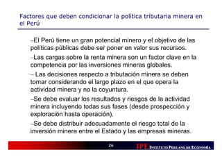Factores que deben condicionar la política tributaria minera en
el Perú

   –El Perú tiene un gran potencial minero y el objetivo de las
   políticas públicas debe ser poner en valor sus recursos.
   –Las cargas sobre la renta minera son un factor clave en la
   competencia por las inversiones mineras globales.
   – Las decisiones respecto a tributación minera se deben
   tomar considerando el largo plazo en el que opera la
   actividad minera y no la coyuntura.
   –Se debe evaluar los resultados y riesgos de la actividad
   minera incluyendo todas sus fases (desde prospección y
   exploración hasta operación).
   –Se debe distribuir adecuadamente el riesgo total de la
   inversión minera entre el Estado y las empresas mineras.

                               26
                                         IPE INSTITUTO PERUANO DE ECONOMÍÍA
                                                                   CONOM
                                                                   CONOMÍA
 