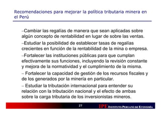 Recomendaciones para mejorar la política tributaria minera en
el Perú


   –Cambiar las regalías de manera que sean aplicadas sobre
   algún concepto de rentabilidad en lugar de sobre las ventas.
   –Estudiar la posibilidad de establecer tasas de regalías
   crecientes en función de la rentabilidad de la mina o empresa.
   –Fortalecer las instituciones públicas para que cumplan
   efectivamente sus funciones, incluyendo la revisión constante
   y mejora de la normatividad y el cumplimiento de la misma.
   – Fortalecer la capacidad de gestión de los recursos fiscales y
   de los generados por la minería en particular.
   – Estudiar la tributación internacional para entender su
   relación con la tributación nacional y el efecto de ambas
   sobre la carga tributaria de los inversionistas mineros.
                               27
                                         IPE INSTITUTO PERUANO DE ECONOMÍÍA
                                                                   CONOM
                                                                   CONOMÍA
 