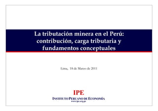 La tributación minera en el Perú:
 contribución, carga tributaria y
   fundamentos conceptuales


          Lima, 18 de Marzo de 2011




                  IPE
      INSTITUTO PERUANO DE ECONOMÍA
                 www.ipe.org.pe
 
