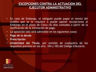 EXCEPCIONES CONTRA LA ACTUACION DEL EJECUTOR ADMINISTRATIVO En caso de Embargo, el obligado puede pagar el monto del crédito que se le requiere o puede oponer excepciones al Embargo en el plazo de Cinco (5) días contados a partir de la notificación de la intimación de pago. La oposición solo será admisible en los siguientes casos: Pago de la deuda Prescripción Inhabilidad del Titulo , por omisión de cualquiera de los requisitos previsto en los arts. 104 y 105 del Código tributario. 