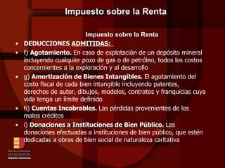 Impuesto sobre la Renta Impuesto sobre la Renta DEDUCCIONES  ADMITIDAS:  f)  Agotamiento.  En caso de explotación de un depósito mineral incluyendo cualquier pozo de gas o de petróleo, todos los costos concernientes a la exploración y al desarrollo  g)  Amortización de Bienes Intangibles.  El agotamiento del costo fiscal de cada bien intangible incluyendo patentes, derechos de autor, dibujos, modelos, contratos y franquicias cuya vida tenga un límite definido h)  Cuentas Incobrables.  Las pérdidas provenientes de los malos créditos  i)  Donaciones a Instituciones de Bien Público.  Las donaciones efectuadas a instituciones de bien público, que estén dedicadas a obras de bien social de naturaleza caritativa 
