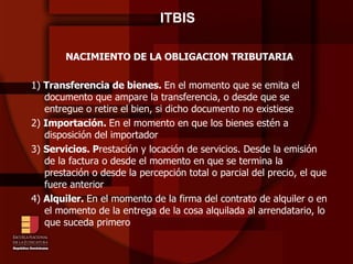 ITBIS  NACIMIENTO DE LA OBLIGACION TRIBUTARIA  1)  Transferencia de bienes.  En el momento que se emita el documento que ampare la transferencia, o desde que se entregue o retire el bien, si dicho documento no existiese 2)  Importación.  En el momento en que los bienes estén a disposición del importador 3)  Servicios. P restación y locación de servicios. Desde la emisión de la factura o desde el momento en que se termina la prestación o desde la percepción total o parcial del precio, el que fuere anterior 4)  Alquiler.  En el momento de la firma del contrato de alquiler o en el momento de la entrega de la cosa alquilada al arrendatario, lo que suceda primero 