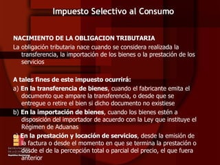 Impuesto Selectivo al Consumo NACIMIENTO DE LA OBLIGACION TRIBUTARIA La obligación tributaria nace cuando se considera realizada la transferencia, la importación de los bienes o la prestación de los servicios A tales fines de este impuesto ocurrirá:  a)  En la transferencia de bienes , cuando el fabricante emita el documento que ampare la transferencia, o desde que se entregue o retire el bien si dicho documento no existiese b)  En la importación de bienes , cuando los bienes estén a disposición del importador de acuerdo con la Ley que instituye el Régimen de Aduanas c)  En la prestación y locación de servicios , desde la emisión de la factura o desde el momento en que se termina la prestación o desde el de la percepción total o parcial del precio, el que fuera anterior 