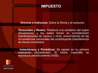 IMPUESTO Directos e Indirectos:  Sobre la Renta y el consumo Personales y Reales:  Relativos a la condición del sujeto (Sucesiones) y los reales toman en consideración manifestaciones de riqueza o renta, prescindiendo de las circunstancias personales del contribuyente (transferencia de bienes inmuebles)‏ Instantáneos y Periódicos : Se agotan en su primera realización (Sucesiones). El hecho imponible se reproduce periódicamente (IVSS)‏ 