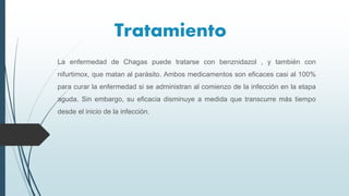 Tratamiento
La enfermedad de Chagas puede tratarse con benznidazol , y también con
nifurtimox, que matan al parásito. Ambos medicamentos son eficaces casi al 100%
para curar la enfermedad si se administran al comienzo de la infección en la etapa
aguda. Sin embargo, su eficacia disminuye a medida que transcurre más tiempo
desde el inicio de la infección.
 