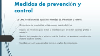 Medidas de prevención y
control
La OMS recomienda los siguientes métodos de prevención y control:
• Rociamiento de insecticidas en las casas y sus alrededores.
• Mejorar las viviendas para evitar la infestación por el vector, tapando grietas y
agujeros.
• Revisar las paredes de la vivienda con la finalidad de encontrar manchas de
materia fecal del chinche.
• Medidas preventivas personales, como el empleo de mosquiteros.
 