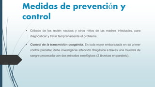 Medidas de prevención y
control
• Cribado de los recién nacidos y otros niños de las madres infectadas, para
diagnosticar y tratar tempranamente el problema.
• Control de la transmisión congénita. En toda mujer embarazada en su primer
control prenatal, debe investigarse infección chagásica a través una muestra de
sangre procesada con dos métodos serológicos (2 técnicas en paralelo).
 