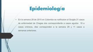 Epidemiología
• En la semana 29 de 2015 en Colombia se notificaron al Sivigila 21 casos
de enfermedad de Chagas dos correspondiente a casos agudos 19 a
casos crónicos, diez corresponden a la semana 29 y 11 casos a
semanas anteriores.
 