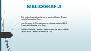 BIBLIOGRAFÍA
- Guía protocolo para la vigilancia en salud pública de Chagas.
Instituto Nacional de Salud.
- La enfermedad de Chagas (tripanosomiasis americana).2015.
Organización Mundial de la Salud.
- ENFERMEDAD DE CHAGAS. Departamento de Microbiología y
Parasitología, Facultad de Medicina, UNA
 