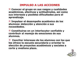 IMPULSO A LAS ACCIONES
 Conocer el grupo en sus rasgos y cualidades
académicas, afectivas y actitudinales, así como
sus intereses y posibles dificultades para el
aprendizaje.
 Impulsar el desempeño académico de los
alumnos: detección y atención a sus
necesidades.
 Constituirse en un interlocutor confiable y
contribuir al manejo de emociones de sus
alumnos.
 Conciliar intereses de los alumnos con los que
les ofrece la escuela secundaria y orientar la
elección de proyectos académicos y sociales a
corto y mediano plazo.
 