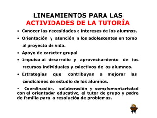 LINEAMIENTOS PARA LAS
    ACTIVIDADES DE LA TUTORÍA
• Conocer las necesidades e intereses de los alumnos.
• Orientación y atención a los adolescentes en torno
  al proyecto de vida.
• Apoyo de carácter grupal.
• Impulso al desarrollo y     aprovechamiento   de     los
  recursos individuales y colectivos de los alumnos.
• Estrategias   que      contribuyan   a   mejorar   las
  condiciones de estudio de los alumnos.
• Coordinación, colaboración y complementariedad
con el orientador educativo, el tutor de grupo y padre
de familia para la resolución de problemas.
 