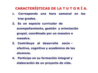 CARACTERÍSTICAS DE LA T U T O R Í A.
1.    Corresponde         una   hora    semanal    en   los
      tres grados.
2. Es un espacio curricular de
     acompañamiento, gestión y orientación
     grupal, coordinado por un maestro o
     maestra.
3. Contribuye        al    desarrollo    socio –
     afectivo, cognitivo y académico de los
     alumnos.
4. Participa en su formación integral y
     elaboración de un proyecto de vida.
 