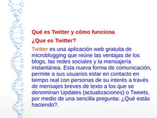 Qué es Twitter y cómo funciona
¿Que es Twitter?
Twitter es una aplicación web gratuita de
microblogging que reúne las ventajas de los
blogs, las redes sociales y la mensajería
instantánea. Esta nueva forma de comunicación,
permite a sus usuarios estar en contacto en
tiempo real con personas de su interés a través
de mensajes breves de texto a los que se
denominan Updates (actualizaciones) o Tweets,
por medio de una sencilla pregunta: ¿Qué estás
haciendo?.
 