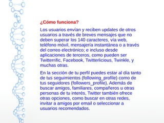 ¿Cómo funciona?
Los usuarios envían y reciben updates de otros
usuarios a través de breves mensajes que no
deben superar los 140 caracteres, vía web,
teléfono móvil, mensajería instantánea o a través
del correo electrónico; e incluso desde
aplicaciones de terceros, como pueden ser
Twitterrific, Facebook, Twitterlicious, Twinkle, y
muchas otras.
En la sección de tu perfil puedes estar al día tanto
de tus seguimientos (following_profile) como de
tus seguidores (followers_profile). Además de
buscar amigos, familiares, compañeros u otras
personas de tu interés, Twitter también ofrece
otras opciones, como buscar en otras redes,
invitar a amigos por email o seleccionar a
usuarios recomendados.
 