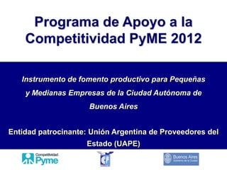 Programa de Apoyo a la
    Competitividad PyME 2012

   Instrumento de fomento productivo para Pequeñas
    y Medianas Empresas de la Ciudad Autónoma de
                     Buenos Aires


Entidad patrocinante: Unión Argentina de Proveedores del
                    Estado (UAPE)
 