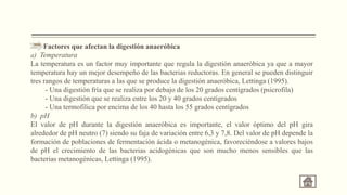 Factores que afectan la digestión anaeróbica
a) Temperatura
La temperatura es un factor muy importante que regula la digestión anaeróbica ya que a mayor
temperatura hay un mejor desempeño de las bacterias reductoras. En general se pueden distinguir
tres rangos de temperaturas a las que se produce la digestión anaeróbica, Lettinga (1995).
- Una digestión fría que se realiza por debajo de los 20 grados centígrados (psicrofila)
- Una digestión que se realiza entre los 20 y 40 grados centígrados
- Una termofílica por encima de los 40 hasta los 55 grados centígrados
b) pH
El valor de pH durante la digestión anaeróbica es importante, el valor óptimo del pH gira
alrededor de pH neutro (7) siendo su faja de variación entre 6,3 y 7,8. Del valor de pH depende la
formación de poblaciones de fermentación ácida o metanogénica, favoreciéndose a valores bajos
de pH el crecimiento de las bacterias acidogénicas que son mucho menos sensibles que las
bacterias metanogénicas, Lettinga (1995).
 