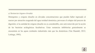 e) Sustancias órgano-cloradas
Detergentes y oxígeno disuelto en elevadas concentraciones que pueden haber ingresado al
reactor por aireación exagerada del agua residual doméstica, provocan el colapso del proceso de
digestión; si la cantidad de oxígeno disuelto no es considerable, este será removido por la acción
de las bacterias acidogénicas facultativas. Estas sustancias inhibitorias generalmente se
encuentran en las aguas residuales industriales más que las domésticas (Van Haandel, 2012;
Lettinga, 1995).
 