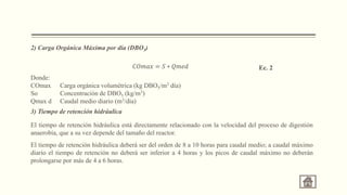 2) Carga Orgánica Máxima por día (DBO5)
Donde:
COmax Carga orgánica volumétrica (kg DBO5/m3 día)
So Concentración de DBO5 (kg/m3)
Qmax d Caudal medio diario (m3/día)
3) Tiempo de retención hidráulica
El tiempo de retención hidráulica está directamente relacionado con la velocidad del proceso de digestión
anaerobia, que a su vez depende del tamaño del reactor.
El tiempo de retención hidráulica deberá ser del orden de 8 a 10 horas para caudal medio; a caudal máximo
diario el tiempo de retención no deberá ser inferior a 4 horas y los picos de caudal máximo no deberán
prolongarse por más de 4 a 6 horas.
𝐶𝑂𝑚𝑎𝑥 = 𝑆 ∗ 𝑄𝑚𝑒𝑑 Ec. 2
 
