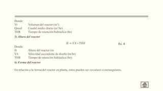 Donde:
Vr Volumen del reactor (m3)
Qmed Caudal medio diario (m3/hr)
THR Tiempo de retención hidráulica (hr)
5) Altura del reactor
Donde:
H Altura del reactor (m
VA Velocidad ascendente de diseño (m/hr)
THR Tiempo de retención hidráulica (hr)
6) Forma del reactor
En relación a la forma del reactor en planta, estos pueden ser circulares o rectangulares.
𝐻 = 𝑉𝐴 ∗ 𝑇𝑅𝐻 Ec. 4
 