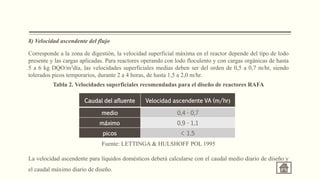 8) Velocidad ascendente del flujo
Corresponde a la zona de digestión, la velocidad superficial máxima en el reactor depende del tipo de lodo
presente y las cargas aplicadas. Para reactores operando con lodo floculento y con cargas orgánicas de hasta
5 a 6 kg DQO/m3día, las velocidades superficiales medias deben ser del orden de 0,5 a 0,7 m/hr, siendo
tolerados picos temporarios, durante 2 a 4 horas, de hasta 1,5 a 2,0 m/hr.
Tabla 2. Velocidades superficiales recomendadas para el diseño de reactores RAFA
Fuente: LETTINGA & HULSHOFF POL 1995
La velocidad ascendente para líquidos domésticos deberá calcularse con el caudal medio diario de diseño y
el caudal máximo diario de diseño.
Caudal del afluente Velocidad ascendente VA (m/hr)
medio 0,4 - 0,7
máximo 0,9 - 1,1
picos < 1,5
 