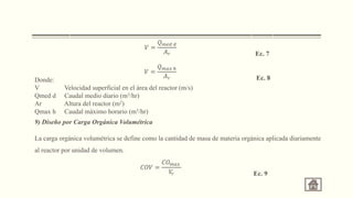 Donde:
V Velocidad superficial en el área del reactor (m/s)
Qmed d Caudal medio diario (m3/hr)
Ar Altura del reactor (m2)
Qmax h Caudal máximo horario (m3/hr)
9) Diseño por Carga Orgánica Volumétrica
La carga orgánica volumétrica se define como la cantidad de masa de materia orgánica aplicada diariamente
al reactor por unidad de volumen.
𝑉 =
𝑄𝑚𝑒𝑑 𝑑
𝐴𝑟 Ec. 7
𝑉 =
𝑄𝑚𝑎𝑥 ℎ
𝐴𝑟 Ec. 8
𝐶𝑂𝑉 =
𝐶𝑂𝑚𝑎𝑥
𝑉
𝑟 Ec. 9
 