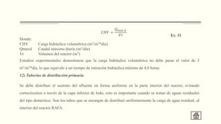 Donde:
CHV Carga hidráulica volumétrica (m3/m3*día)
Qmaxd Caudal máximo diario (m3/día)
Vr Volumen del reactor (m3)
Estudios experimentales demostraron que la carga hidráulica volumétrica no debe pasar el valor de 5
m3/m3*día, lo que equivale a un tiempo de retención hidráulica mínimo de 4,8 horas.
12) Tuberías de distribución primaria
Se debe distribuir el sustrato del afluente en forma uniforme en la parte interior del reactor, evitando
cortocircuitos a través de la capa inferior de lodo, esto es importante cuando se tratan de aguas residuales
del tipo doméstico. Son los tubos que se encargan de distribuir uniformemente la carga de agua residual, al
interior del reactor RAFA.
𝐶𝐻𝑉 =
𝑄max 𝑑
𝑉𝑟 Ec. 11
 