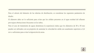 Para el cálculo del diámetro de las tuberías de distribución, se consideran los siguientes parámetros de
diseño:
El diámetro debe ser lo suficiente para evitar que los sólidos presentes en el agua residual del afluente
provoquen obstrucciones frecuentes en los tubos.
Para el caso de tratamiento de aguas domésticas la experiencia indica que los diámetros de 40 a 50 mm
pueden ser utilizados con un propósito de aumentar la velocidad de salida son usualmente superiores a 0,4
m/s o suficientes para evitar la deposición de arena.
 
