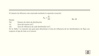 El número de difusores esta expresada mediante la siguiente ecuación:
Donde:
Nd Número de tubos de distribución
Ar Área del reactor (m2)
Ad Área de influencia de cada distribuidor (m2)
En la Tabla 3 se muestra una guía para determinar el área de influencia de los distribuidores de flujo con
respecto al tipo de lodo en el reactor.
𝑁𝑑 =
𝐴𝑟
𝐴𝑑 Ec. 12
 