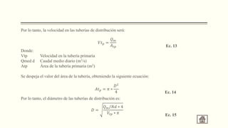 Por lo tanto, la velocidad en las tuberías de distribución será:
Donde:
Vtp Velocidad en la tubería primaria
Qmed d Caudal medio diario (m3/s)
Atp Área de la tubería primaria (m2)
Se despeja el valor del área de la tubería, obteniendo la siguiente ecuación:
Por lo tanto, el diámetro de las tuberías de distribución es:
𝑉𝑡𝑝 =
𝑄𝑚
𝐴𝑡𝑝 Ec. 13
𝐴𝑡𝑝 = 𝜋 ∗
𝐷2
4 Ec. 14
𝐷 =
𝑄𝑚/𝑁𝑑 ∗ 4
𝑉𝑡𝑝 ∗ 𝜋 Ec. 15
 