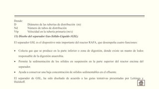 Donde:
D Diámetro de las tuberías de distribución (m)
Nd Número de tubos de distribución
Vtp Velocidad en la tubería primaria (m/s)
13) Diseño del separador Gas-Sólido-Líquido (GSL)
El separador GSL es el dispositivo más importante del reactor RAFA, que desempeña cuatro funciones:
 Colecta gas que se produce en la parte inferior o zona de digestión, donde existe un manto de lodos
responsable de la digestión anaerobia.
 Permite la sedimentación de los sólidos en suspensión en la parte superior del reactor encima del
separador.
 Ayuda a conservar una baja concentración de sólidos sedimentables en el efluente.
El separador de GSL, ha sido diseñado de acuerdo a las guías tentativas presentadas por Lettinga y
Hulshoff.
 