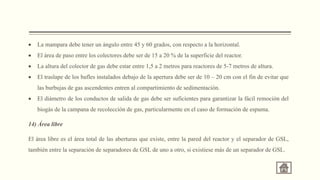  La mampara debe tener un ángulo entre 45 y 60 grados, con respecto a la horizontal.
 El área de paso entre los colectores debe ser de 15 a 20 % de la superficie del reactor.
 La altura del colector de gas debe estar entre 1,5 a 2 metros para reactores de 5-7 metros de altura.
 El traslape de los bafles instalados debajo de la apertura debe ser de 10 – 20 cm con el fin de evitar que
las burbujas de gas ascendentes entren al compartimiento de sedimentación.
 El diámetro de los conductos de salida de gas debe ser suficientes para garantizar la fácil remoción del
biogás de la campana de recolección de gas, particularmente en el caso de formación de espuma.
14) Área libre
El área libre es el área total de las aberturas que existe, entre la pared del reactor y el separador de GSL,
también entre la separación de separadores de GSL de uno a otro, si existiese más de un separador de GSL.
 