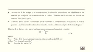  La retención de los sólidos en el compartimiento de digestión, manteniendo las velocidades en las
aberturas por debajo de las recomendadas en la Tabla 4. Velocidad en el área libre del reactor (en
aberturas entre reactor y GSL).
 El retorno de los sólidos sedimentados en el decantador al compartimiento de digestión, el cual se
garantiza a partir de una adecuada inclinación de las paredes del decantador y los deflectores de gases.
El ancho de la abertura entre reactor y el separador se calcula con la siguiente ecuación:
Donde:
Wa Ancho de la abertura, entre el reactor y entre separadores de GSL (m)
Alibre Área libre del reactor (m2)
Lr Longitud del reactor (m2)
𝑊
𝑎 =
𝐴 𝑙𝑖𝑏𝑟𝑒
𝐿𝑟 Ec. 18
 