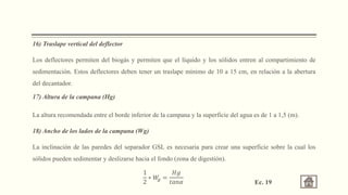 16) Traslape vertical del deflector
Los deflectores permiten del biogás y permiten que el líquido y los sólidos entren al compartimiento de
sedimentación. Estos deflectores deben tener un traslape mínimo de 10 a 15 cm, en relación a la abertura
del decantador.
17) Altura de la campana (Hg)
La altura recomendada entre el borde inferior de la campana y la superficie del agua es de 1 a 1,5 (m).
18) Ancho de los lados de la campana (Wg)
La inclinación de las paredes del separador GSL es necesaria para crear una superficie sobre la cual los
sólidos pueden sedimentar y deslizarse hacia el fondo (zona de digestión).
1
2
∗ 𝑊
𝑔 =
𝐻𝑔
𝑡𝑎𝑛𝛼 Ec. 19
 