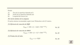 Donde:
As Área de la superficie húmeda (m2)
Ws Ancho de la superficie húmeda (m)
Dr Longitud del reactor (m)
20) Ancho mínimo de la campana
El ancho mínimo recomendado según Louw Widsechut es de 0,5 metros.
21) Eficiencia de remoción de DQO
𝐸𝐷𝑄𝑂 = 100 ∗ (1 − 0,68 ∗ 𝑇𝑅𝐻−0,35
) Ec. 22
22) Eficiencia de remoción de DBO5
𝐸𝐷𝐵𝑂5 = 100 ∗ (1 − 0,7 ∗ 𝑇𝑅𝐻−0,50
) Ec. 23
23) Producción de lodos
𝑃𝑙𝑜𝑑𝑜 = 𝛾 ∗ 𝐷𝑄𝑂 Ec. 24
 