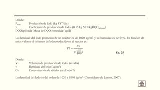Donde:
Plodo Producción de lodo (kg SST/día)
𝛾 Coeficiente de producción de lodos (0,15 kg SST/kgDQOaplicada)
DQOaplicada Masa de DQO removida (kg/d)
La densidad del lodo promedio de un reactor es de 1020 kg/m3 y su humedad es de 95%. En función de
estos valores el volumen de lodo producido en el reactor es:
Donde:
Vl Volumen de producción de lodos (m3/día)
γ Densidad del lodo (kg/m3)
Cs Concentración de sólidos en el lodo %
La densidad del lodo es del orden de 1020 a 1040 kg/m3 (Chernicharo de Lemos, 2007).
.
𝑉𝑙 =
𝑃𝑠
𝛾(
𝐶𝑠
100
) Ec. 25
 