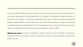 El reactor UASB se diseña sobre todo usando las fórmulas empíricas derivadas de estudios pasados en
una escala experimental o del funcionamiento de las plantas de tratamiento de aguas residuales ya
existentes en otros lugares. El tratamiento anaeróbico de las aguas residuales ha ganado recientemente
atención mundial debido a su efectividad, bajo costo y bajos requerimientos de energía. Los reactores
anaeróbicos de flujo ascendente (RAFA) ha sido considerada como el sistema de reactor más atractivo
debido a su simplicidad y bajo funcionamiento (Schellinkhout y Osorio, 1994.)
Mitigación de olores: El sulfuro de hidrógeno se produce durante el proceso anaeróbico, especialmente
cuando hay altas concentraciones de sulfato en el afluente. Se requiere un manejo adecuado del biogás para
evitar el mal olor.
 