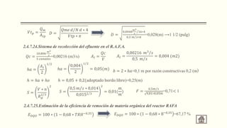 𝑉𝑡𝑝 =
𝑄𝑚
𝐴𝑡𝑝
𝐷 =
𝑄𝑚𝑒 𝑑 𝑁 𝑑 ∗ 4
𝑉𝑡𝑝 ∗ 𝜋 𝐷 =
0,0048
𝑚3
𝑠
16∗4
0,5 𝑚 𝑠∗𝜋
=0,028(m) ⟶1 1/2 (pulg)
2.4.7.24.Sistema de recolección del efluente en el R.A.F.A.
𝑄𝑐 =
10,806
𝑚3
𝑠
5 𝑐𝑎𝑛𝑎𝑙𝑒𝑠
=0,00216 (m3/s) 𝐴𝑡 =
𝑄𝑐
𝑉
𝐴𝑡 =
0,00216 𝑚3 𝑠
0,5 𝑚 𝑠
= 0,004 (𝑚2)
ℎ𝑎 =
𝐴𝑡
2
1 2
ℎ𝑎 =
0,004
2
1 2
= 0,05(𝑚) 𝑏 = 2 ∗ ℎ𝑎=0,1 m por razón constructivas 0,2 (m)
ℎ = ℎ𝑎 + ℎ𝑜 ℎ = 0,05 + 0,2(adoptado bordo libre)=0,25(m)
𝑆 =
𝑉 ∗ 𝑛
𝑅𝐻
2 3
2
𝑆 =
0,5 𝑚 𝑠 ∗ 0,014
0,0152 3
2
= 0,01(
𝑚
𝑚
) 𝐹 =
0,5𝑚 𝑠
9,81∗0,05𝑚
=0,71< 1
2.4.7.25.Estimación de la eficiencia de remoción de materia orgánica del reactor RAFA
𝐸𝐷𝑄𝑂 = 100 ∗ (1 − 0,68 ∗ 𝑇𝑅𝐻−0,35 𝐸𝐷𝑄𝑂 = 100 ∗ (1 − 0,68 ∗ 8−0,35
=67,17 %
 