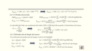 )
𝐸𝐷𝐵𝑂5 = 100 ∗ (1 − 0,7 ∗ 𝑇𝑅𝐻−0,50 )
𝐸𝐷𝐵𝑂5 = 100 ∗ (1 − 0,7 ∗ 8−0,5
=75,25 %
2.4.7.27.Producción de lodo
𝐷𝑄𝑂𝑎𝑝𝑙𝑖𝑐𝑎𝑑𝑎 = 𝑄𝑚𝑒𝑑 ∗ 𝐷𝑄𝑂 𝐷𝑄𝑂𝑎𝑝𝑙𝑖𝑐𝑎𝑑𝑎 = 418,35
𝑚3
𝑑𝑖𝑎
∗ 0,485
𝑘𝑔
𝑚3 =202,89 kgDQO/día
𝑃𝑙𝑜𝑑𝑜 = 𝛾 ∗ 𝐷𝑄𝑂𝑎𝑝𝑙𝑖𝑐𝑎𝑑𝑎 𝑃𝑙𝑜𝑑𝑜 = 0,15
𝑘𝑔𝑆𝑆𝑇
𝑘𝑔𝐷𝑄𝑂𝑎𝑝𝑙𝑖𝑐𝑎𝑑𝑎
∗ 202,89
𝑘𝑔𝐷𝑄𝑂
𝑑í𝑎
=30,43 (kg/día)
La densidad del lodo son usualmente del orden 1020 a 1040 kg/m3de acuerdo a Chernicharo de Lemos.
𝑉𝑙 =
𝑃𝑠
𝛾(
𝐶𝑠
100
𝑉𝑙 =
30,43
𝑘𝑔
𝑑í𝑎
1020
𝑘𝑔
𝑚3 (
5
100
= 0,594 ≈ 0,6 (m3)
2.4.7.28.Producción de biogás del reactor
El coeficiente de producción de biogás es de 0,2 m3/kgDQO
𝐿𝑜 = 𝑄𝑚𝑒𝑑 ∗ 𝐷𝑄𝑂 𝐿𝑜 = 418,35
𝑚3
𝑑í𝑎
∗ 0,485
𝑘𝑔
𝑚3=202,9 kg DQO/día
𝑉𝑔 = 𝐿𝑜 ∗ 𝐶1 𝑉𝑔 = 202,9
𝑘𝑔𝐷𝑄𝑂
𝑑í𝑎
∗ 0,2
𝑚3
𝑘𝑔 𝐷𝑄𝑂
=40,58 (m3) de biogás
𝑉𝐶𝐻4
= 0,75 ∗ 𝑉𝑔 𝑉𝐶𝐻4
= 0,75 ∗ 40,58𝑚3 =30,43 (m3) de metano
 