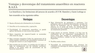 Ventajas y desventajas del tratamiento anaeróbico en reactores
R.A.F.A
Ventajas
 Buena eficiencia de eliminación en el sistema
 Sencillez en la construcción y operación.
 Flexibilidad: El tratamiento anaeróbico se puede
aplicar fácilmente en una escala muy grande.
 Bajos requisitos de espacio:Cuando se acomodan
altas tasas de carga
 Bajo consumo energético:Todas las operaciones de la
planta pueden realizarse por gravedad,el consumo de
energía del reactor es casi insignificante.
 Baja producción de lodos. La producción de lodos es
baja, en comparación con los métodos aeróbicos,
debido a las lentas tasas de crecimiento de las
bacterias anaeróbicas
Desventajas
 Baja eliminación de patógenos y nutrientes. Los
patógenos solo se eliminan parcialmente, excepto los
huevos de helmintos, que se capturan de manera
efectiva en el lecho de lodos. La eliminación de
nutrientes no está completa y, por lo tanto, se requiere
un tratamiento posterior.
 Larga puesta en marcha. Debido a la baja tasa de
crecimiento de los organismos metanogénicos, el
inicio toma más tiempo en comparación con los
procesos aeróbicos, cuando no hay un buen inóculo
disponible.
 Posibles malos olores.
 Necesidad de postratamiento para alcanzar los
estándares de descarga de materia orgánica, nutrientes
y patógenos.
Los beneficios y las limitaciones del proceso de acuerdo a H.V.M. Hamelers y Gazte Lettinga se
han resumido en las siguientes tablas:
 