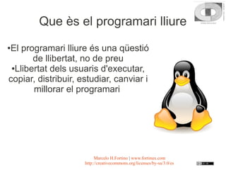 Que ès el programari lliure

El programari lliure és una qüestió
●

       de llibertat, no de preu
 ●Llibertat dels usuaris d'executar,

copiar, distribuir, estudiar, canviar i
       millorar el programari




                          Marcelo H.Fortino | www.fortinux.com
                     http://creativecommons.org/licenses/by-sa/3.0/es
 
