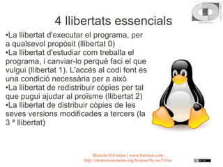 4 llibertats essencials
●La llibertat d'executar el programa, per
a qualsevol propòsit (llibertat 0)
●La llibertat d'estudiar com treballa el

programa, i canviar-lo perquè faci el que
vulgui (llibertat 1). L'accés al codi font és
una condició necessària per a això
●La llibertat de redistribuir còpies per tal

que pugui ajudar al proïsme (llibertat 2)
●La llibertat de distribuir còpies de les

seves versions modificades a tercers (la
3 ª llibertat)



                             Marcelo H.Fortino | www.fortinux.com
                        http://creativecommons.org/licenses/by-sa/3.0/es
 