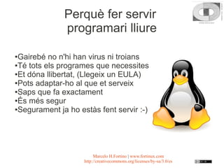 Perquè fer servir
              programari lliure

●Gairebé no n'hi han virus ni troians
●Té tots els programes que necessites

●Et dóna llibertat, (Llegeix un EULA)

●Pots adaptar-ho al que et serveix

●Saps que fa exactament

●És més segur

●Segurament ja ho estàs fent servir :-)




                         Marcelo H.Fortino | www.fortinux.com
                    http://creativecommons.org/licenses/by-sa/3.0/es
 