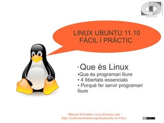 LINUX UBUNTU 11.10
          FÀCIL I PRÀCTIC


           ●
               Que ès Linux
           ● Que ès programari lliure
           ● 4 llibertats essencials

           ● Porquè fer servir programari

           lliure



     Marcelo H.Fortino | www.fortinux.com
http://creativecommons.org/licenses/by-sa/3.0/es
 